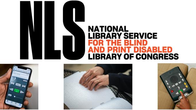 NLS logo that says 'NLS National Library Service for the Blind and Print Disabled Library of Congress' in black and orange block capitals on a white surround.  Below that are three photos of people's hands using materials provided by the service including the BARD app, Braille, and a talking book player. 